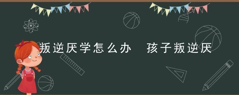 叛逆厌学怎么办 孩子叛逆厌学怎么办